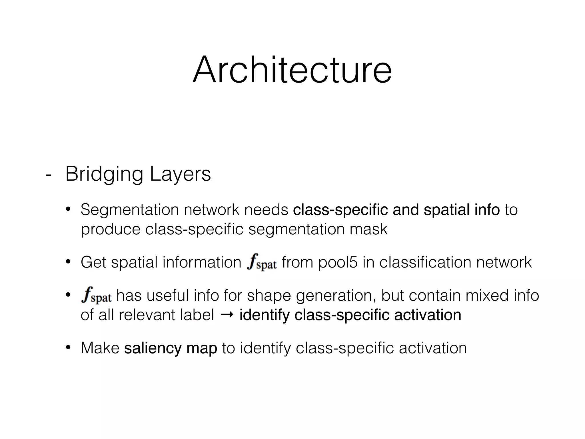 Architecture
- Bridging Layers
• Segmentation network needs class-speciﬁc and spatial info to
produce class-speciﬁc segmentation mask
• Get spatial information from pool5 in classiﬁcation network
• has useful info for shape generation, but contain mixed info
of all relevant label → identify class-speciﬁc activation
• Make saliency map to identify class-speciﬁc activation
 