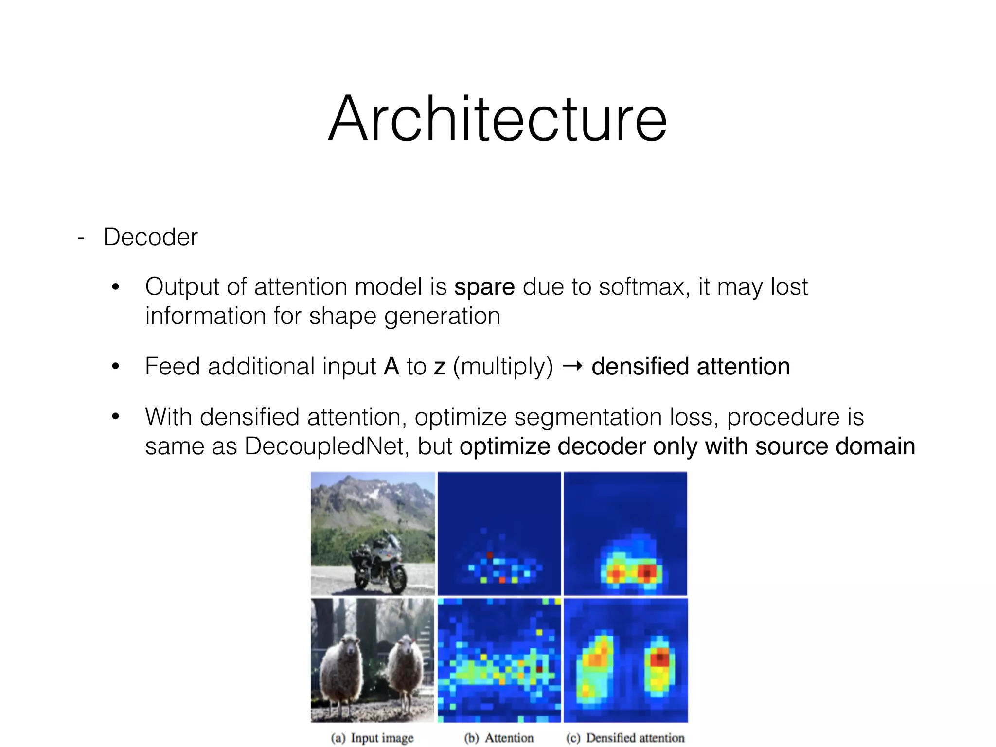 Architecture
- Decoder
• Output of attention model is spare due to softmax, it may lost
information for shape generation
• Feed additional input A to z (multiply) → densiﬁed attention
• With densiﬁed attention, optimize segmentation loss, procedure is
same as DecoupledNet, but optimize decoder only with source domain
 