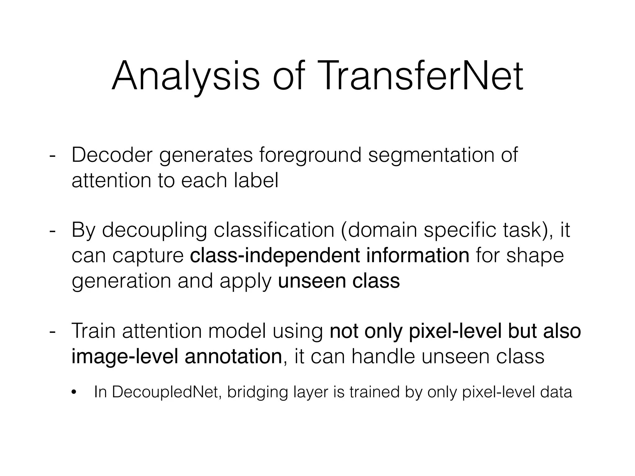Analysis of TransferNet
- Decoder generates foreground segmentation of
attention to each label
- By decoupling classiﬁcation (domain speciﬁc task), it
can capture class-independent information for shape
generation and apply unseen class
- Train attention model using not only pixel-level but also
image-level annotation, it can handle unseen class
• In DecoupledNet, bridging layer is trained by only pixel-level data 
 