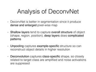 Analysis of DeconvNet
- DeconvNet is better in segmentation since it produce
dense and enlarged pixel-wise map
- Shallow layers tend to capture overall structure of object
(shape, region, position), deep layers does complicated
patterns
- Unpooling captures example-speciﬁc structure so can
reconstruct object details in higher resolution
- Deconvolution captures class-speciﬁc shape, so closely
related to target class are ampliﬁed and noise activations
are suppresed
 