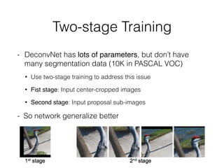 Two-stage Training
- DeconvNet has lots of parameters, but don’t have
many segmentation data (10K in PASCAL VOC)
• Use two-stage training to address this issue
• Fist stage: Input center-cropped images
• Second stage: Input proposal sub-images
- So network generalize better
 