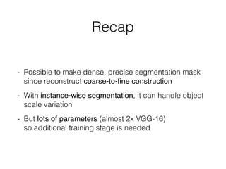 Recap
- Possible to make dense, precise segmentation mask
since reconstruct coarse-to-ﬁne construction
- With instance-wise segmentation, it can handle object
scale variation
- But lots of parameters (almost 2x VGG-16)  
so additional training stage is needed
 