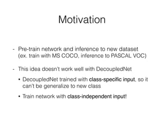 Motivation
- Pre-train network and inference to new dataset 
(ex. train with MS COCO, inference to PASCAL VOC)
- This idea doesn’t work well with DecoupledNet
• DecoupledNet trained with class-speciﬁc input, so it
can’t be generalize to new class
• Train network with class-independent input!
 