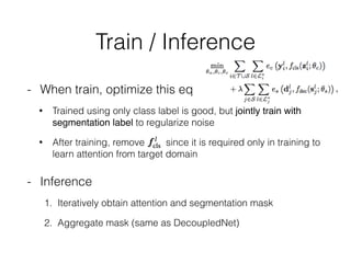 Train / Inference
- When train, optimize this eq
• Trained using only class label is good, but jointly train with
segmentation label to regularize noise
• After training, remove since it is required only in training to
learn attention from target domain
- Inference
1. Iteratively obtain attention and segmentation mask
2. Aggregate mask (same as DecoupledNet)
 