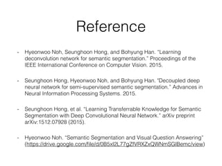 Reference
- Hyeonwoo Noh, Seunghoon Hong, and Bohyung Han. “Learning
deconvolution network for semantic segmentation.” Proceedings of the
IEEE International Conference on Computer Vision. 2015.
- Seunghoon Hong, Hyeonwoo Noh, and Bohyung Han. "Decoupled deep
neural network for semi-supervised semantic segmentation.” Advances in
Neural Information Processing Systems. 2015.
- Seunghoon Hong, et al. “Learning Transferrable Knowledge for Semantic
Segmentation with Deep Convolutional Neural Network.” arXiv preprint
arXiv:1512.07928 (2015).
- Hyeonwoo Noh. “Semantic Segmentation and Visual Question Answering”
(https://drive.google.com/ﬁle/d/0B5xl2L77gZfVRXZxQWNmSGlBemc/view)
 