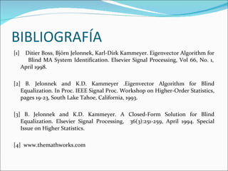 BIBLIOGRAFÍA [1]  Ditier Boss, Björn Jelonnek, Karl-Dirk Kammeyer. Eigenvector Algorithm for  Blind MA System Identification. Elsevier Signal Processing, Vol 66, No. 1, April 1998. [2] B. Jelonnek and K.D. Kammeyer .Eigenvector Algorithm for Blind Equalization. In Proc. IEEE Signal Proc. Workshop on Higher-Order Statistics, pages 19-23, South Lake Tahoe, California, 1993. [3] B. Jelonnek and K.D. Kammeyer. A Closed-Form Solution for Blind Equalization. Elsevier Signal Processing,  36(3):251-259, April 1994. Special Issue on Higher Statistics. [4]  www.themathworks.com 
