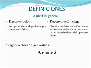 DEFINICIONES A nivel de general: Deconvolución: Recuperar  datos  degradados  por un proceso físico.  Deconvolución ciega: Técnica de deconvolución donde se desconocen los datos iniciales y la caracterización del proceso físico.  Eigen-vectors / Eigen-values: 