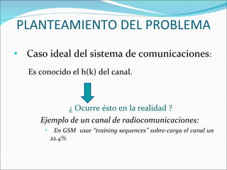PLANTEAMIENTO DEL PROBLEMA Caso ideal del sistema de comunicaciones : Es conocido el h(k) del canal. ¿ Ocurre ésto en la realidad ? Ejemplo de un canal de radiocomunicaciones: En GSM  usar “training sequences” sobre-carga el canal un 22.4%  