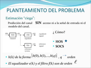 Estimación “ciega”: Predicción del canal  SIN   acceso ni a la señal de entrada ni el modelo del canal . h(k) de la forma  , q  orden El equalizador e(k) y el filtro f(k) son de orden  PLANTEAMIENTO DEL PROBLEMA ¿ Cómo? HOS SOCS   