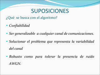 ¿Qué  se busca con el algoritmo? Confiabilidad Ser generalizable  a cualquier canal de comunicaciones. Solucionar el problema que representa la variabilidad del canal Robusto como para tolerar la presencia de ruido AWGN. SUPOSICIONES 