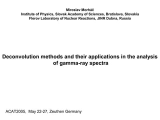Miroslav Morháč
Institute of Physics, Slovak Academy of Sciences, Bratislava, Slovakia
Flerov Laboratory of Nuclear Reactions, JINR Dubna, Russia
Deconvolution methods and their applications in the analysis
of gamma-ray spectra
ACAT2005, May 22-27, Zeuthen Germany
 
