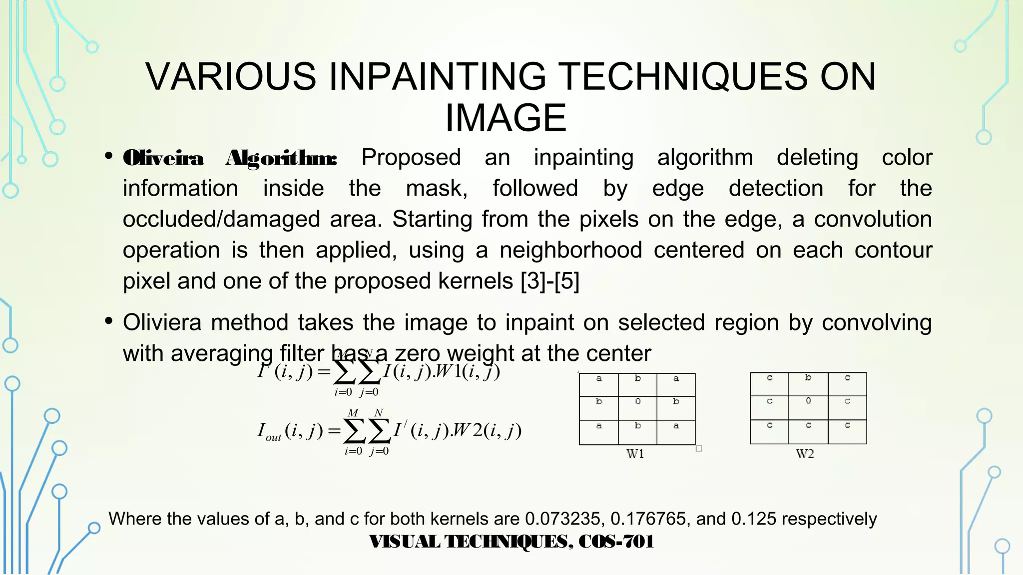 VARIOUS INPAINTING TECHNIQUES ON
IMAGE
• Oliveira Algorithm: Proposed an inpainting algorithm deleting color
information inside the mask, followed by edge detection for the
occluded/damaged area. Starting from the pixels on the edge, a convolution
operation is then applied, using a neighborhood centered on each contour
pixel and one of the proposed kernels [3]-[5]
• Oliviera method takes the image to inpaint on selected region by convolving
with averaging filter has a zero weight at the center
Where the values of a, b, and c for both kernels are 0.073235, 0.176765, and 0.125 respectively
VISUAL TECHNIQUES, COS-701
10
∑∑
∑∑
= =
= =
=
=
M
i
N
j
out
M
i
N
j
jiWjiIjiI
jiWjiIjiI
0 0
/
0 0
/
),(2).,(),(
),(1).,(),(
 