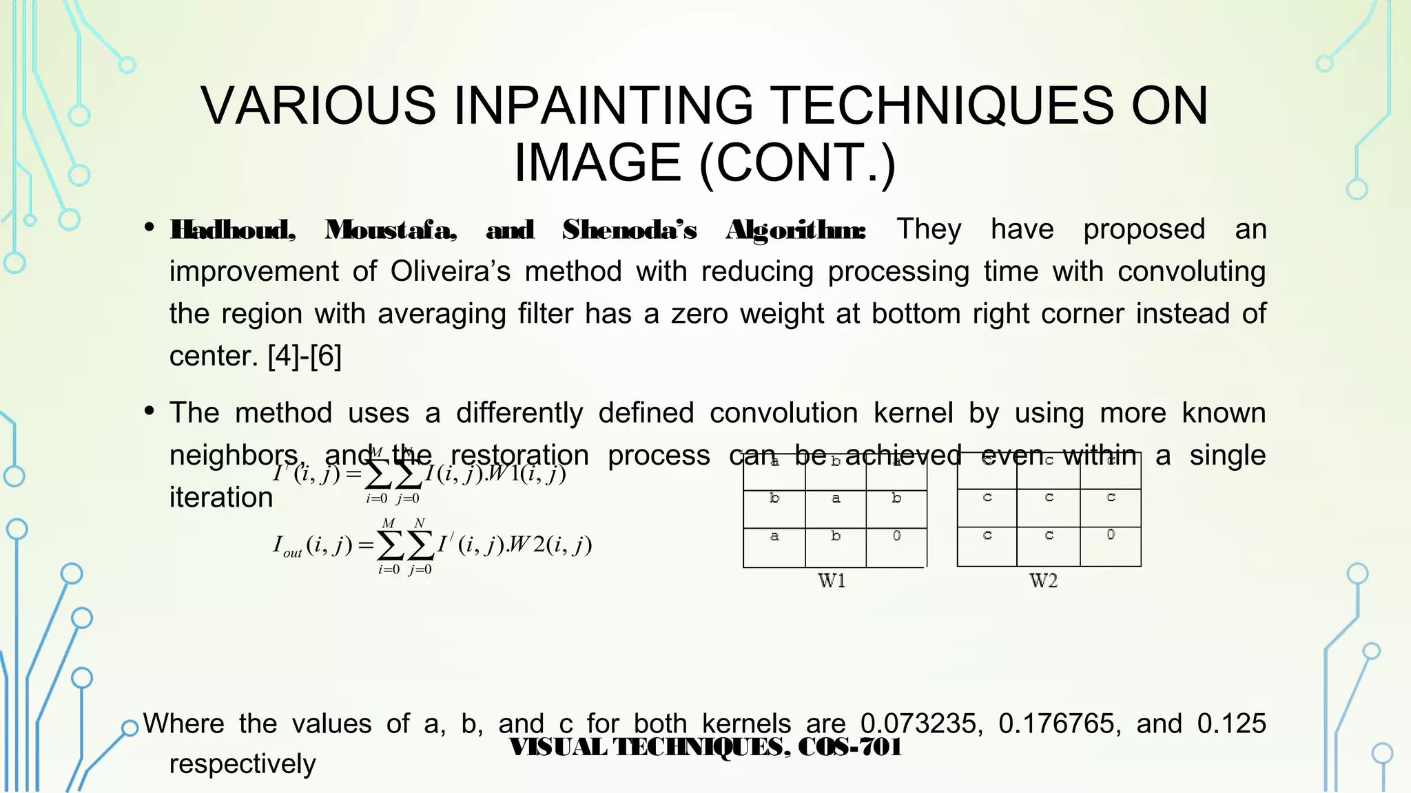 VARIOUS INPAINTING TECHNIQUES ON
IMAGE (CONT.)
• Hadhoud, Moustafa, and Shenoda’s Algorithm: They have proposed an
improvement of Oliveira’s method with reducing processing time with convoluting
the region with averaging filter has a zero weight at bottom right corner instead of
center. [4]-[6]
• The method uses a differently defined convolution kernel by using more known
neighbors, and the restoration process can be achieved even within a single
iteration
Where the values of a, b, and c for both kernels are 0.073235, 0.176765, and 0.125
respectively
VISUAL TECHNIQUES, COS-701
11
∑∑
∑∑
= =
= =
=
=
M
i
N
j
out
M
i
N
j
jiWjiIjiI
jiWjiIjiI
0 0
/
0 0
/
),(2).,(),(
),(1).,(),(
 