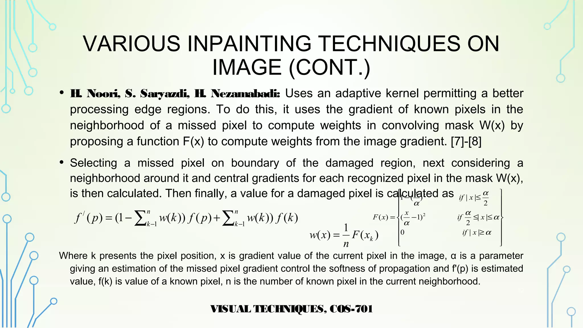 VARIOUS INPAINTING TECHNIQUES ON
IMAGE (CONT.)
• H. Noori, S. Saryazdi, H. Nezamabadi: Uses an adaptive kernel permitting a better
processing edge regions. To do this, it uses the gradient of known pixels in the
neighborhood of a missed pixel to compute weights in convolving mask W(x) by
proposing a function F(x) to compute weights from the image gradient. [7]-[8]
• Selecting a missed pixel on boundary of the damaged region, next considering a
neighborhood around it and central gradients for each recognized pixel in the mask W(x),
is then calculated. Then finally, a value for a damaged pixel is calculated as
Where k presents the pixel position, x is gradient value of the current pixel in the image, α is a parameter
giving an estimation of the missed pixel gradient control the softness of propagation and f'(p) is estimated
value, f(k) is value of a known pixel, n is the number of known pixel in the current neighborhood.
VISUAL TECHNIQUES, COS-701
12


















≥
≤≤−
≤−
=
α
α
α
α
α
α
||0
||
2
)1(
2
||)(1
)( 2
2
xif
xif
x
xif
x
xF
)(
1
)( kxF
n
xw =
)())()())(1()( 11
/
kfkwpfkwpf
n
k
n
k ∑∑ −−
+−=
 