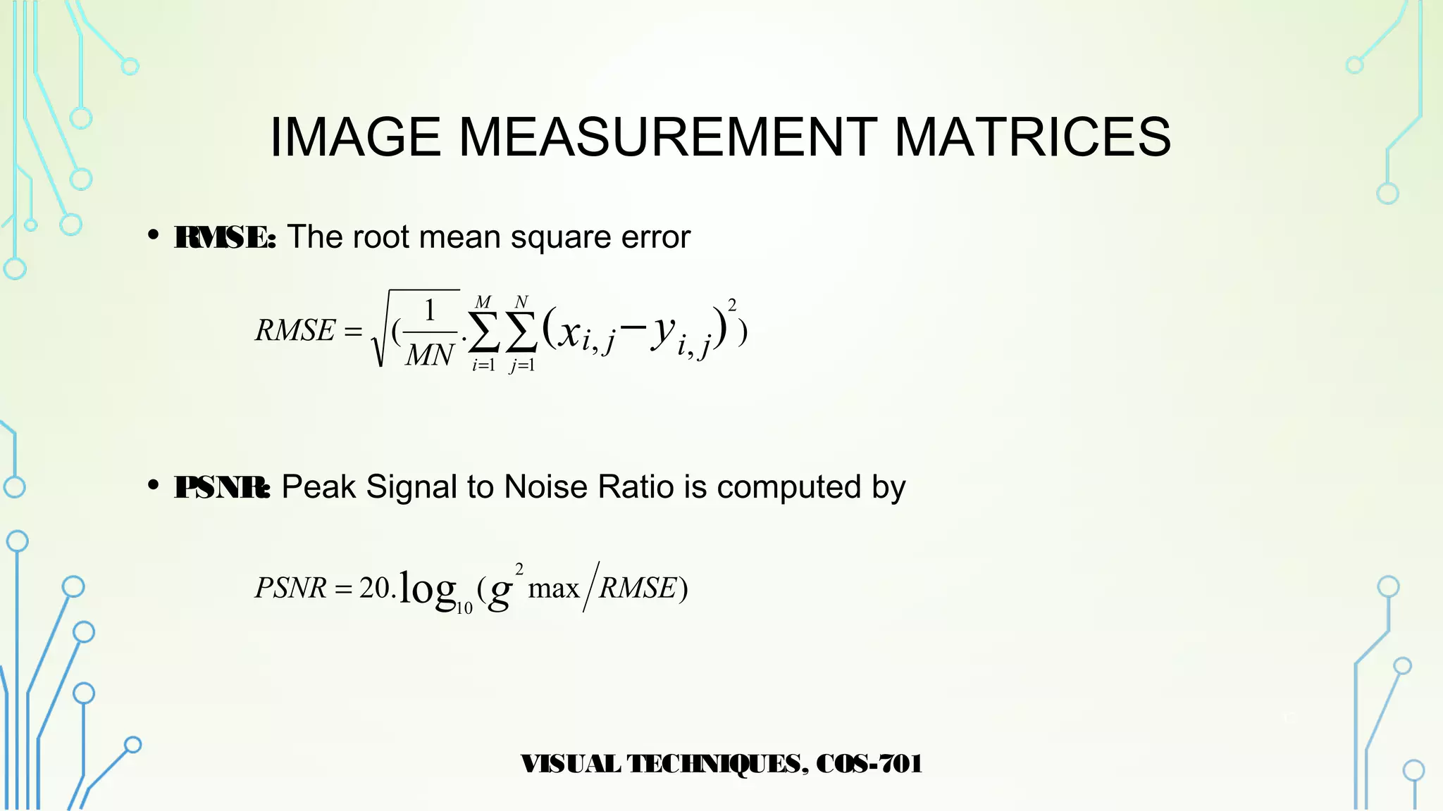 IMAGE MEASUREMENT MATRICES
• RMSE: The root mean square error
• PSNR: Peak Signal to Noise Ratio is computed by
VISUAL TECHNIQUES, COS-701
13
),,.
1
(
1 1
2
)(∑∑ −
= =
=
M
i
N
j
yx jijiMN
RMSE
)max(.20
2
10
log RMSEPSNR g=
 