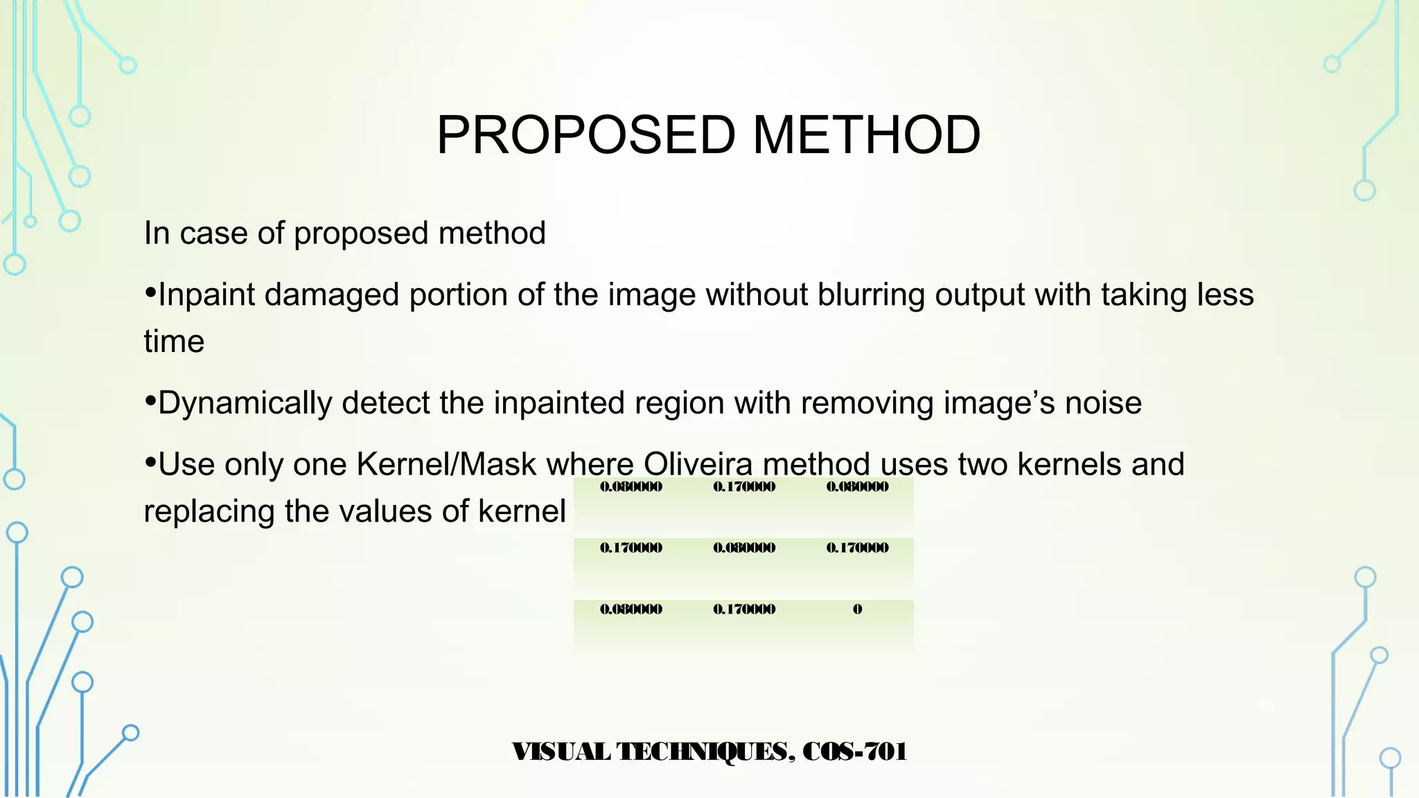 PROPOSED METHOD
In case of proposed method
•Inpaint damaged portion of the image without blurring output with taking less
time
•Dynamically detect the inpainted region with removing image’s noise
•Use only one Kernel/Mask where Oliveira method uses two kernels and
replacing the values of kernel
VISUAL TECHNIQUES, COS-701
14
0.080000 0.170000 0.080000
0.170000 0.080000 0.170000
0.080000 0.170000 0
 