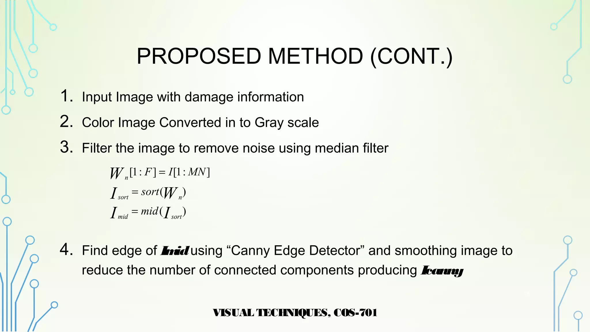 PROPOSED METHOD (CONT.)
1. Input Image with damage information
2. Color Image Converted in to Gray scale
3. Filter the image to remove noise using median filter
4. Find edge of Imidusing “Canny Edge Detector” and smoothing image to
reduce the number of connected components producing Icanny
VISUAL TECHNIQUES, COS-701
15
)(
)(
]:1[]:1[
II
WI
W
sortmid
nsort
n
mid
sort
MNIF
=
=
=
 