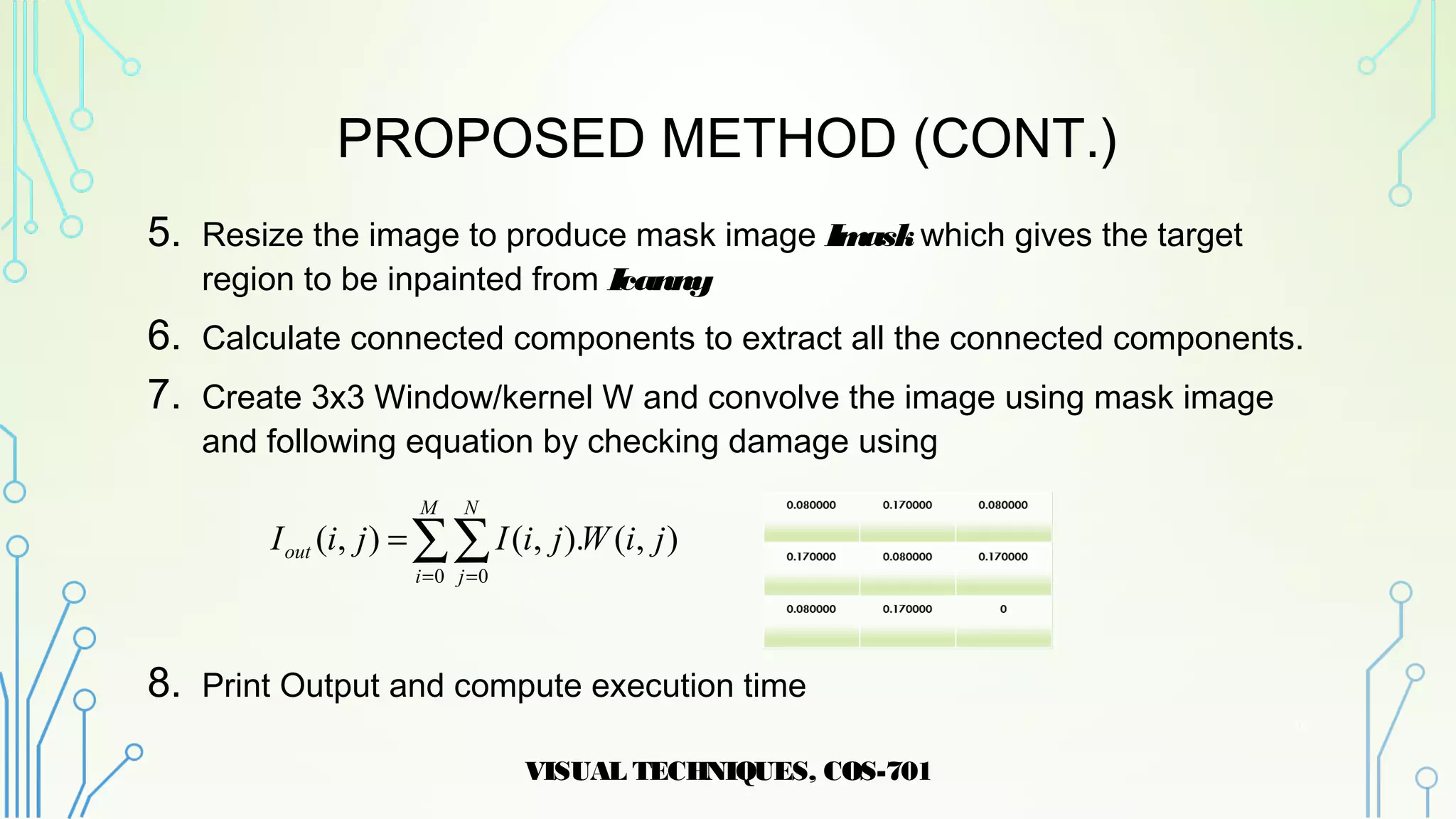 PROPOSED METHOD (CONT.)
5. Resize the image to produce mask image Imaskwhich gives the target
region to be inpainted from Icanny
6. Calculate connected components to extract all the connected components.
7. Create 3x3 Window/kernel W and convolve the image using mask image
and following equation by checking damage using
8. Print Output and compute execution time
VISUAL TECHNIQUES, COS-701
16
∑∑= =
=
M
i
N
j
out jiWjiIjiI
0 0
),().,(),(
 