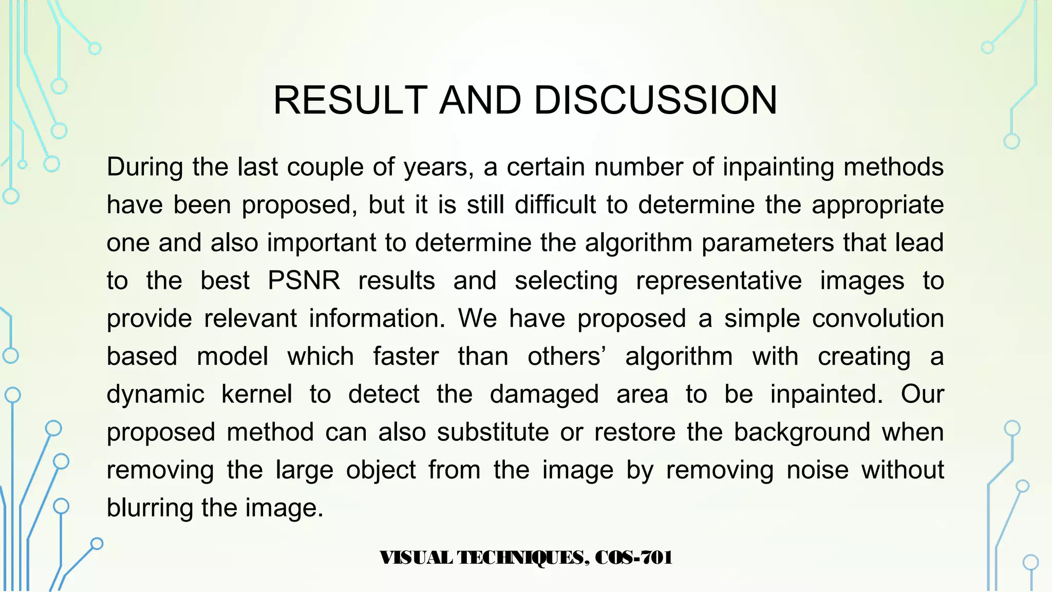 RESULT AND DISCUSSION
During the last couple of years, a certain number of inpainting methods
have been proposed, but it is still difficult to determine the appropriate
one and also important to determine the algorithm parameters that lead
to the best PSNR results and selecting representative images to
provide relevant information. We have proposed a simple convolution
based model which faster than others’ algorithm with creating a
dynamic kernel to detect the damaged area to be inpainted. Our
proposed method can also substitute or restore the background when
removing the large object from the image by removing noise without
blurring the image.
VISUAL TECHNIQUES, COS-701
19
 