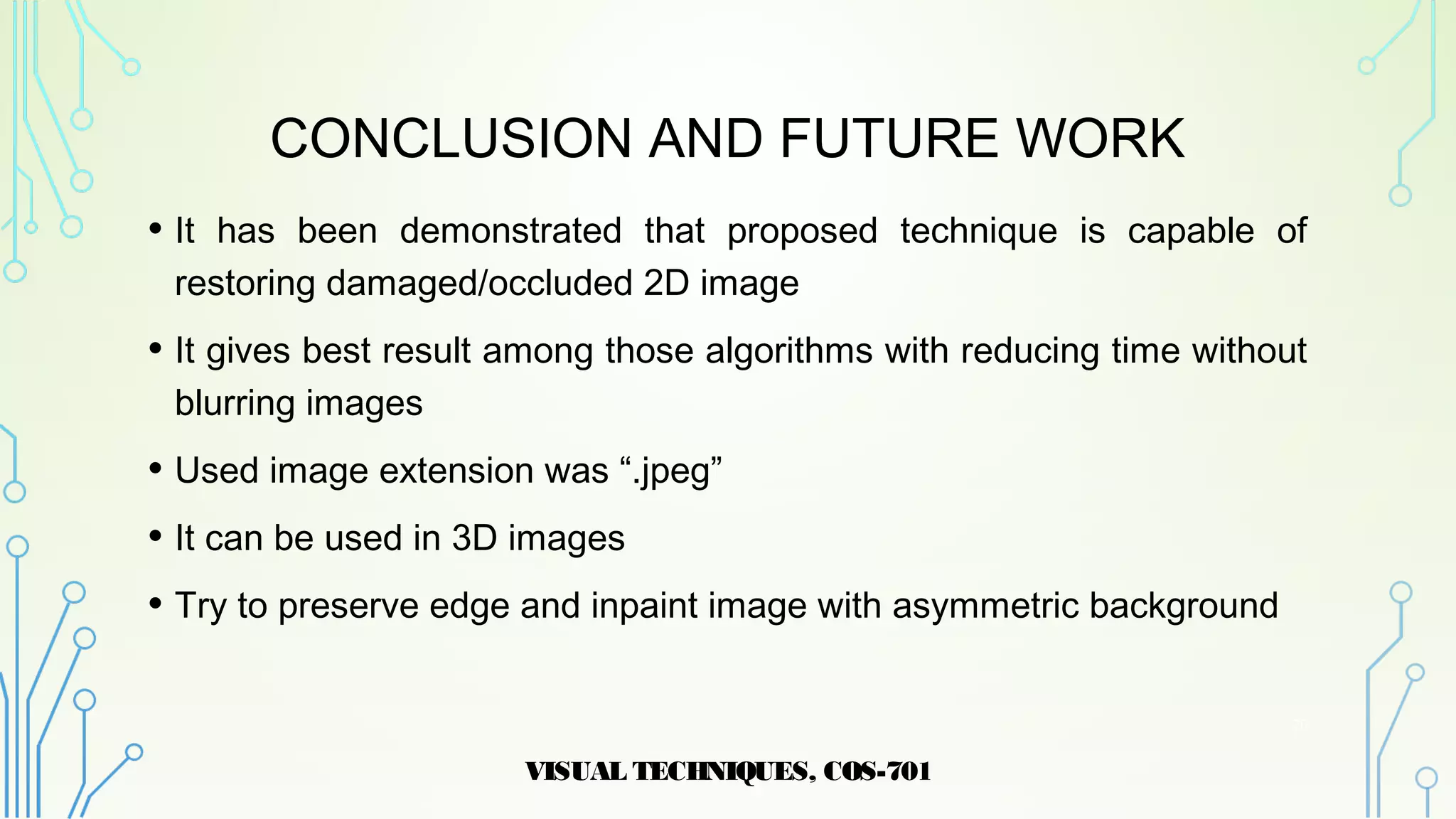 CONCLUSION AND FUTURE WORK
• It has been demonstrated that proposed technique is capable of
restoring damaged/occluded 2D image
• It gives best result among those algorithms with reducing time without
blurring images
• Used image extension was “.jpeg”
• It can be used in 3D images
• Try to preserve edge and inpaint image with asymmetric background
VISUAL TECHNIQUES, COS-701
20
 