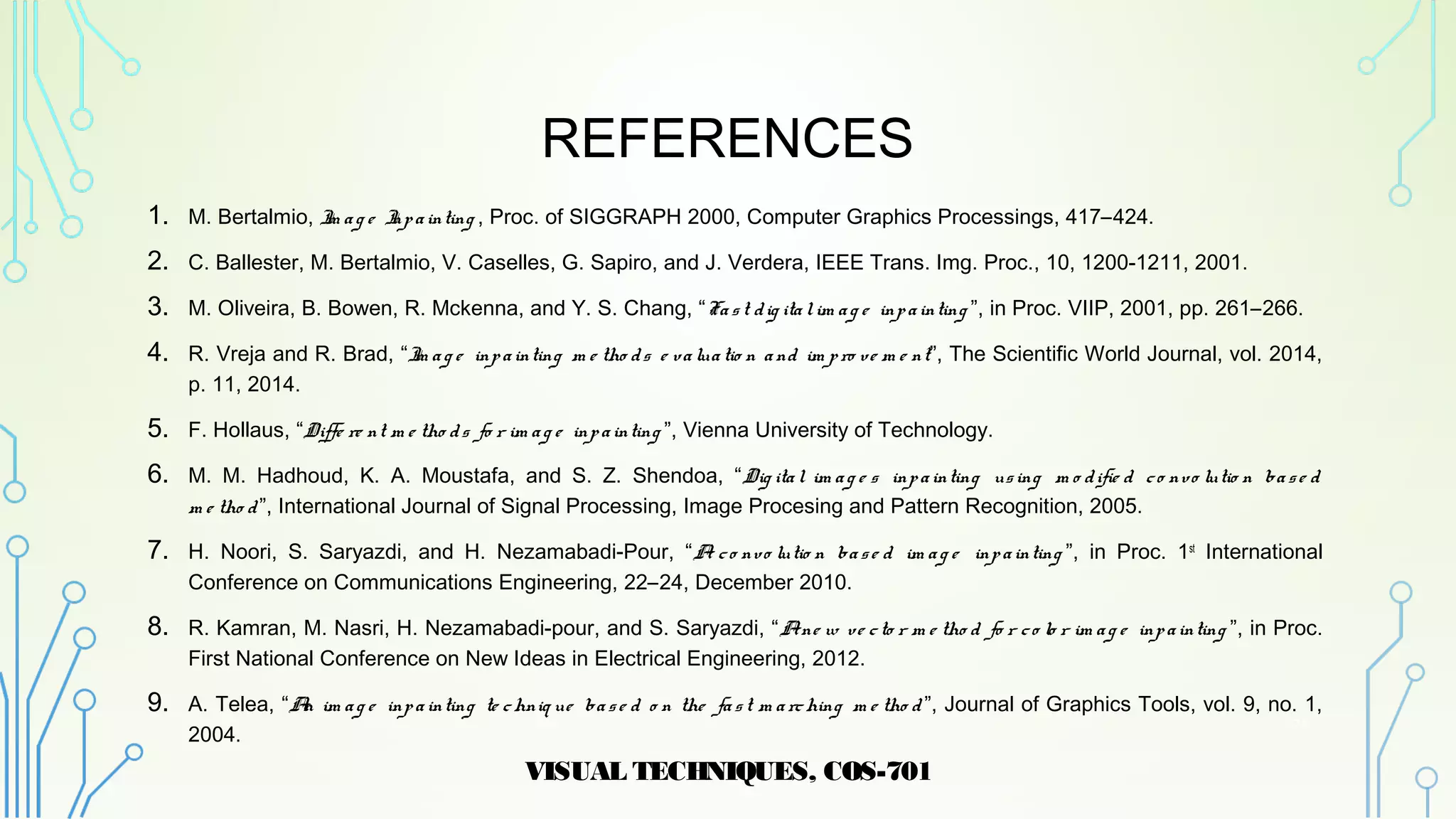 REFERENCES
1. M. Bertalmio, Im ag e Inpainting , Proc. of SIGGRAPH 2000, Computer Graphics Processings, 417–424.
2. C. Ballester, M. Bertalmio, V. Caselles, G. Sapiro, and J. Verdera, IEEE Trans. Img. Proc., 10, 1200-1211, 2001.
3. M. Oliveira, B. Bowen, R. Mckenna, and Y. S. Chang, “Fast dig italim ag e inpainting ”, in Proc. VIIP, 2001, pp. 261–266.
4. R. Vreja and R. Brad, “Im ag e inpainting m e tho ds e valuatio n and im pro ve m e nt”, The Scientific World Journal, vol. 2014,
p. 11, 2014.
5. F. Hollaus, “Diffe re nt m e tho ds fo r im ag e inpainting ”, Vienna University of Technology.
6. M. M. Hadhoud, K. A. Moustafa, and S. Z. Shendoa, “Dig ital im ag e s inpainting using m o difie d co nvo lutio n base d
m e tho d”, International Journal of Signal Processing, Image Procesing and Pattern Recognition, 2005.
7. H. Noori, S. Saryazdi, and H. Nezamabadi-Pour, “A co nvo lutio n base d im ag e inpainting ”, in Proc. 1st
International
Conference on Communications Engineering, 22–24, December 2010.
8. R. Kamran, M. Nasri, H. Nezamabadi-pour, and S. Saryazdi, “Ane w ve cto r m e tho d fo r co lo r im ag e inpainting ”, in Proc.
First National Conference on New Ideas in Electrical Engineering, 2012.
9. A. Telea, “An im ag e inpainting te chniq ue base d o n the fast m arching m e tho d ”, Journal of Graphics Tools, vol. 9, no. 1,
2004.
VISUAL TECHNIQUES, COS-701
21
 