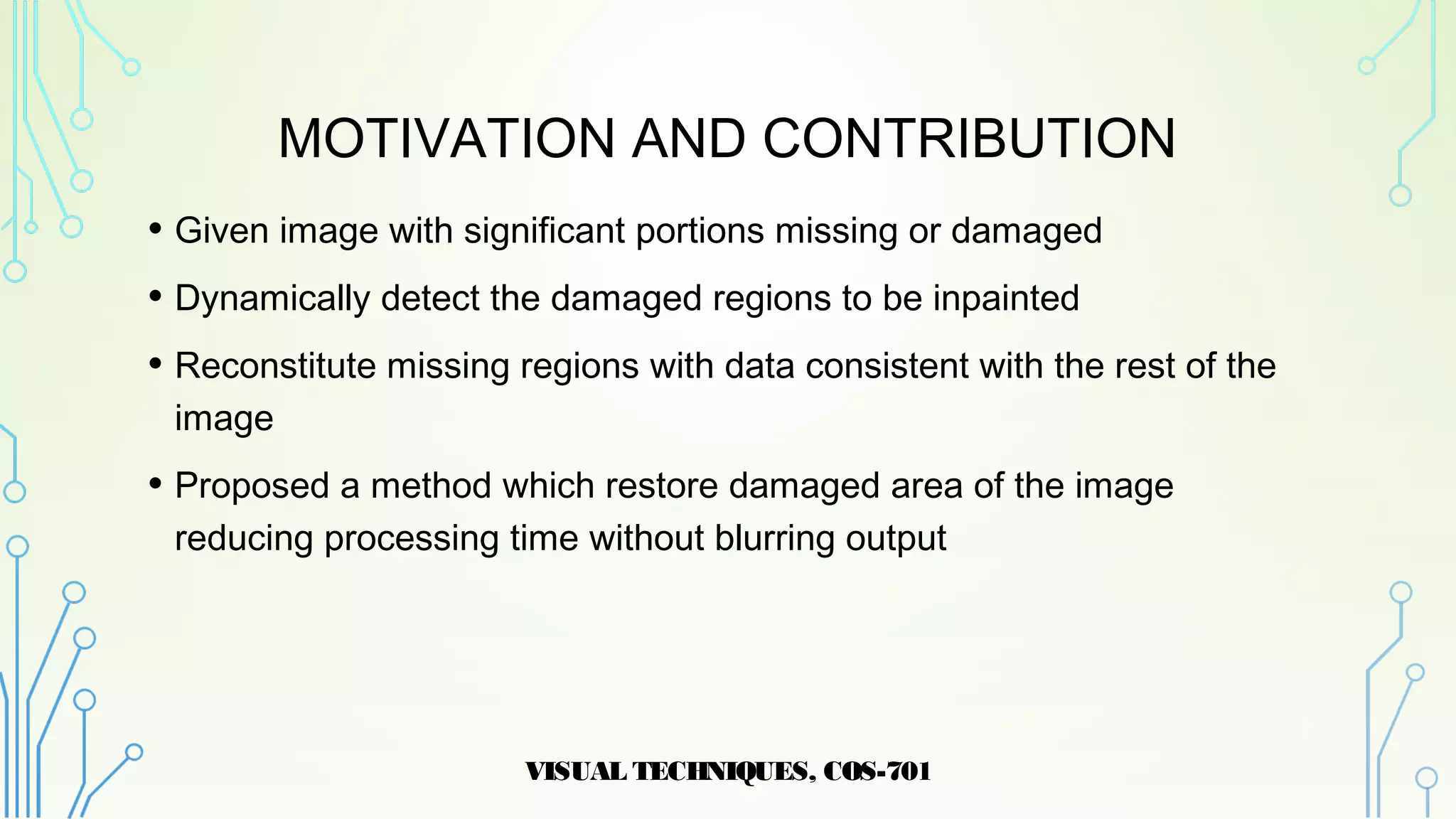 MOTIVATION AND CONTRIBUTION
• Given image with significant portions missing or damaged
• Dynamically detect the damaged regions to be inpainted
• Reconstitute missing regions with data consistent with the rest of the
image
• Proposed a method which restore damaged area of the image
reducing processing time without blurring output
VISUAL TECHNIQUES, COS-701
3
 
