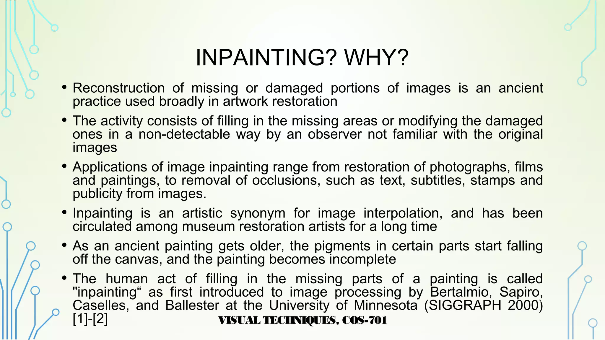 INPAINTING? WHY?
• Reconstruction of missing or damaged portions of images is an ancient
practice used broadly in artwork restoration
• The activity consists of filling in the missing areas or modifying the damaged
ones in a non-detectable way by an observer not familiar with the original
images
• Applications of image inpainting range from restoration of photographs, films
and paintings, to removal of occlusions, such as text, subtitles, stamps and
publicity from images.
• Inpainting is an artistic synonym for image interpolation, and has been
circulated among museum restoration artists for a long time
• As an ancient painting gets older, the pigments in certain parts start falling
off the canvas, and the painting becomes incomplete
• The human act of filling in the missing parts of a painting is called
"inpainting“ as first introduced to image processing by Bertalmio, Sapiro,
Caselles, and Ballester at the University of Minnesota (SIGGRAPH 2000)
[1]-[2] VISUAL TECHNIQUES, COS-701
4
 
