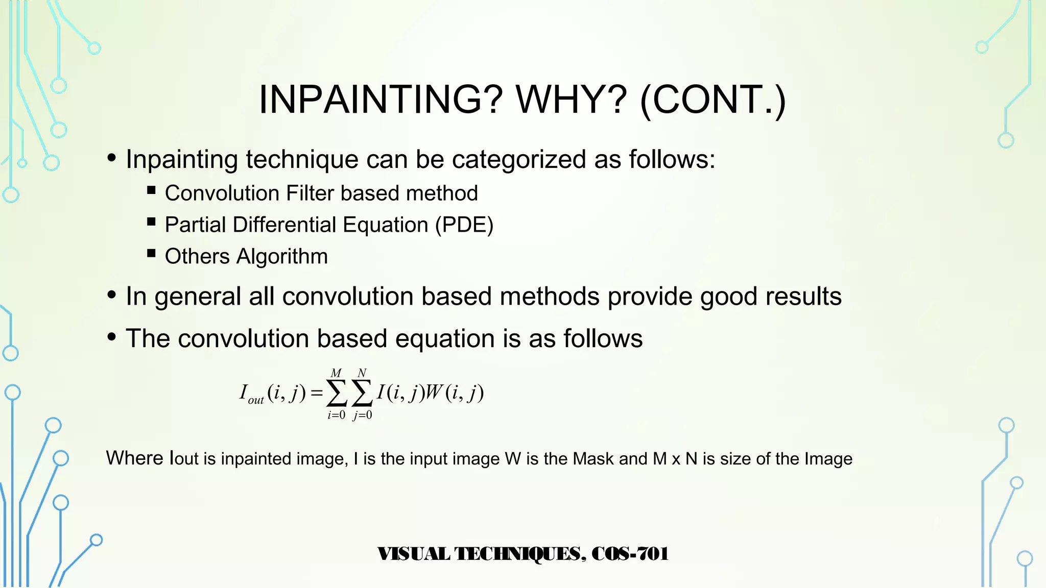INPAINTING? WHY? (CONT.)
• Inpainting technique can be categorized as follows:
 Convolution Filter based method
 Partial Differential Equation (PDE)
 Others Algorithm
• In general all convolution based methods provide good results
• The convolution based equation is as follows
Where Iout is inpainted image, I is the input image W is the Mask and M x N is size of the Image
VISUAL TECHNIQUES, COS-701
5
∑∑= =
=
M
i
N
j
out jiWjiIjiI
0 0
),(),(),(
 