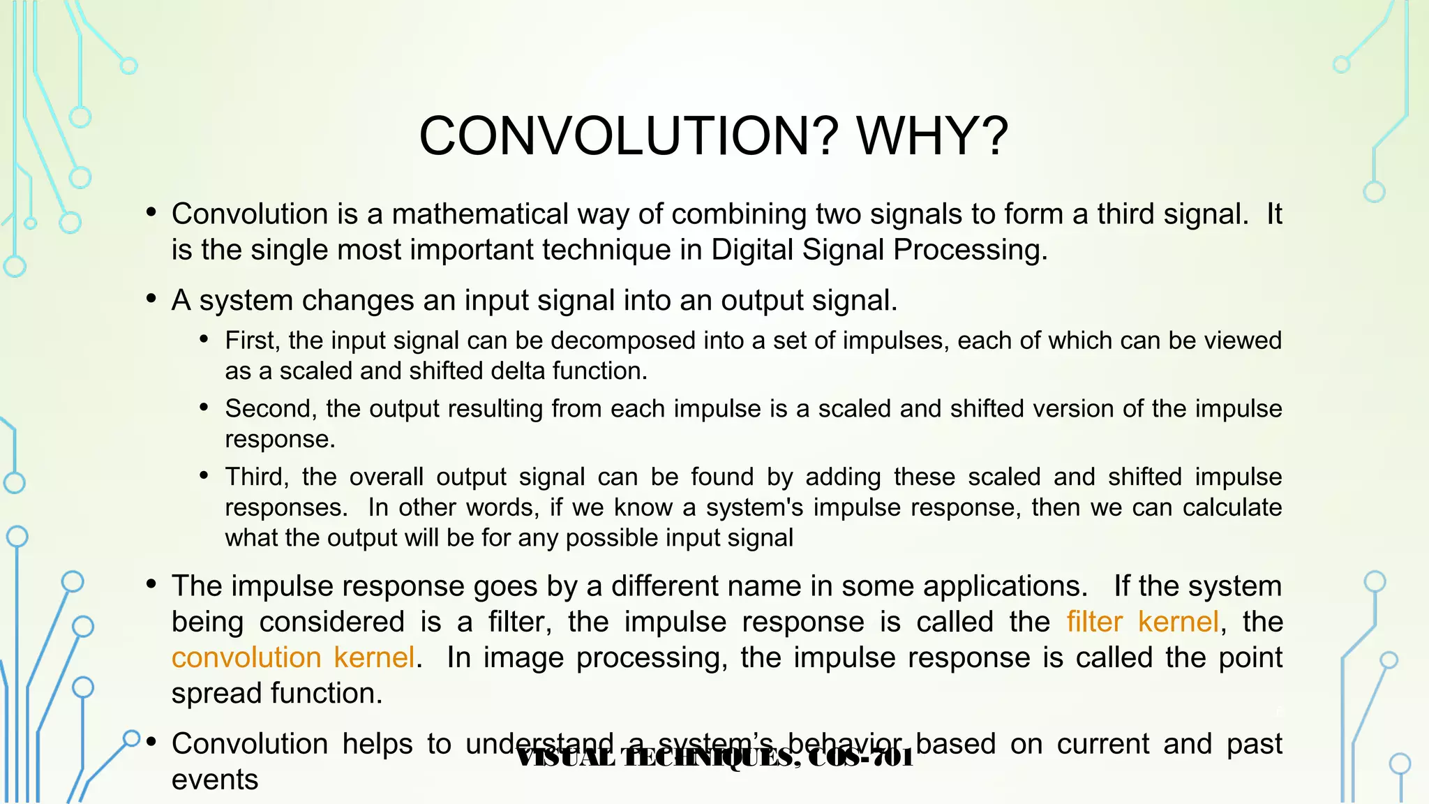 CONVOLUTION? WHY?
• Convolution is a mathematical way of combining two signals to form a third signal. It
is the single most important technique in Digital Signal Processing.
• A system changes an input signal into an output signal.
• First, the input signal can be decomposed into a set of impulses, each of which can be viewed
as a scaled and shifted delta function.
• Second, the output resulting from each impulse is a scaled and shifted version of the impulse
response.
• Third, the overall output signal can be found by adding these scaled and shifted impulse
responses. In other words, if we know a system's impulse response, then we can calculate
what the output will be for any possible input signal
• The impulse response goes by a different name in some applications. If the system
being considered is a filter, the impulse response is called the filter kernel, the
convolution kernel. In image processing, the impulse response is called the point
spread function.
• Convolution helps to understand a system’s behavior based on current and past
events
VISUAL TECHNIQUES, COS-701
6
 