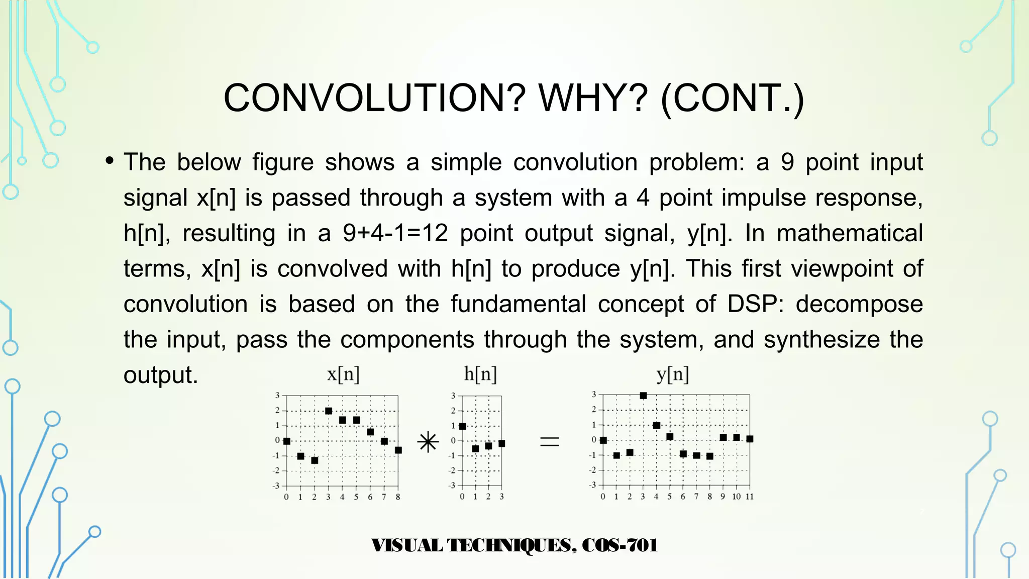 CONVOLUTION? WHY? (CONT.)
• The below figure shows a simple convolution problem: a 9 point input
signal x[n] is passed through a system with a 4 point impulse response,
h[n], resulting in a 9+4-1=12 point output signal, y[n]. In mathematical
terms, x[n] is convolved with h[n] to produce y[n]. This first viewpoint of
convolution is based on the fundamental concept of DSP: decompose
the input, pass the components through the system, and synthesize the
output.
VISUAL TECHNIQUES, COS-701
7
 
