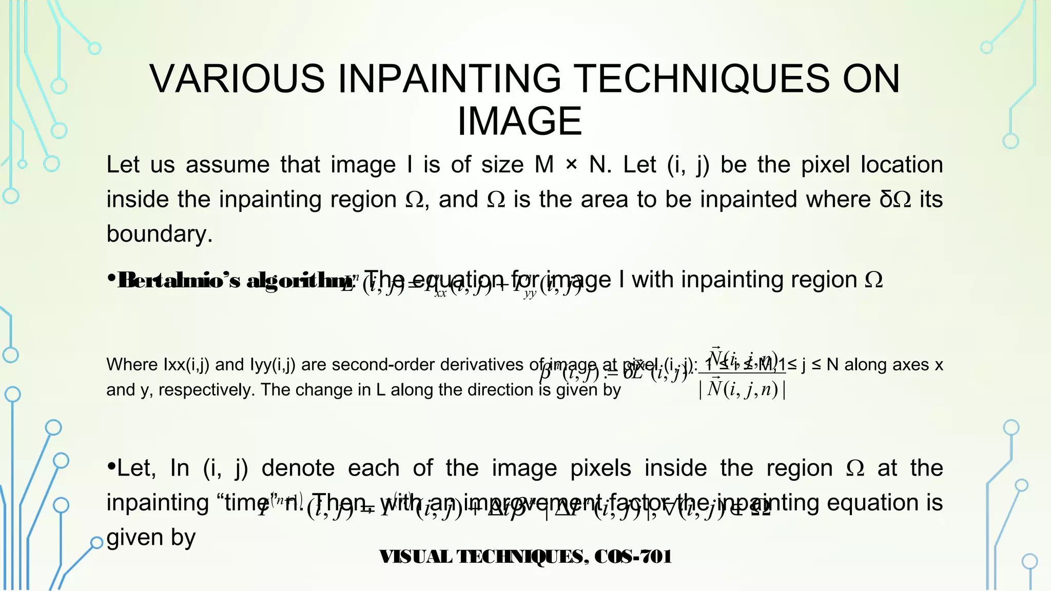 VARIOUS INPAINTING TECHNIQUES ON
IMAGE
Let us assume that image I is of size M × N. Let (i, j) be the pixel location
inside the inpainting region Ω, and Ω is the area to be inpainted where δΩ its
boundary.
•Bertalmio’s algorithm: The equation for image I with inpainting region Ω
Where Ixx(i,j) and Iyy(i,j) are second-order derivatives of image at pixel (i, j): 1 ≤ i ≤ M,1≤ j ≤ N along axes x
and y, respectively. The change in L along the direction is given by
•Let, In (i, j) denote each of the image pixels inside the region Ω at the
inpainting “time” n. Then, with an improvement factor the inpainting equation is
given by
VISUAL TECHNIQUES, COS-701
9
( ) ( )
Ω∈∀∆∆+=+
),(|,),(|),(),(1
jijiItjiIjiI nnnn
β
|),,(|
),,(
),(:),(
njiN
njiN
jiLji nn



⋅= δβ
),(),(),( jiIjiIjiL n
yy
n
xx
n
+=
 