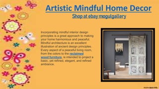 Artistic Mindful Home Decor
Shop at ebay mogulgallery
Incorporating mindful interior design
principles is a great approach to making
your home harmonious and peaceful.
Mindful architecture is an excellent
illustration of ancient design principles.
Every aspect of a peaceful living room,
from the colors to the reclaimed
wood furniture, is intended to project a
basic, yet refined, elegant, and refined
ambiance.
 