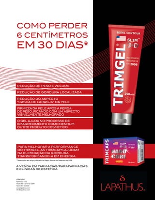 PUB




cOmO perder
6 centÍmetrOs
em 30 dias*


 reduçãO de pesO e vOlume

 reduçãO de gOrdura lOcalizada

 reduçãO dO aspectO
 “casca de laranja” da pele

 Firmeza da pele após a perda
 de pesO, FicandO cOm um aspectO
 visivelmente melhOradO

 O gel ajuda nO prOcessO de
 emagrecimentO cOmO nenhum
 OutrO prOdutO cOsméticO




 para melhOrar a perFOrmance
 dO trimgel, as trimcaps ajudam
 na eliminaçãO da gOrdura
 transFOrmandO-a em energia
* Testemunho em artigo publicado na Happy Woman de Setembro de 2009


Á venda em FarmÁcias/paraFarmÁcias
e clÍnicas de estética



LAPATHUS
Apartado 1002
4835-998 Lameiras GMR
Telef: 964 053500
www.lapathus.com
info@lapathus.com
 