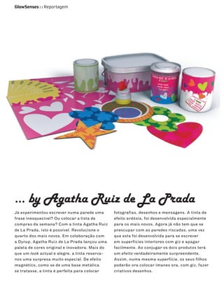 GlowSenses : : Reportagem




… by Agatha Ruiz de La Prada
Já experimentou escrever numa parede uma        fotografias, desenhos e mensagens. A tinta de
frase inesquecível? Ou colocar a lista de       efeito ardósia, foi desenvolvida especialmente
compras da semana? Com a tinta Agatha Ruiz      para os mais novos. Agora já não tem que se
de La Prada, isto é possível. Revolucione o     preocupar com as paredes riscadas, uma vez
quarto dos mais novos. Em colaboração com       que esta foi desenvolvida para se escrever
a Dyrup, Agatha Ruiz de La Prada lançou uma     em superfícies interiores com giz e apagar
paleta de cores original e inovadora. Mais do   facilmente. Ao conjugar os dois produtos terá
que um look actual e alegre, a tinta reserva-   um efeito verdadeiramente surpreendente.
nos uma surpresa muito especial. De efeito      Assim, numa mesma superfície, os seus filhos
magnético, como se de uma base metálica         poderão ora colocar imanes ora, com giz, fazer
se tratasse, a tinta é perfeita para colocar    criativos desenhos.
 