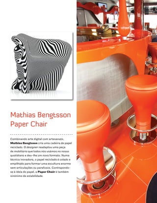 Mathias Bengtsson
Paper Chair
Combinando arte digital com artesanato,
Mathias Bengtsson cria uma cadeira de papel
reciclado. O designer readaptou uma peça
de mobiliário que todos nós usámos no nosso
quotidiano e deu-lhe um novo formato. Numa
técnica inovadora, o papel reciclado é colado e
empilhado para formar uma escultura enorme
sem articulações ou parafusos. Contrapondo-
se à ideia do papel, a Paper Chair é também
sinónimo de estabilidade.
 