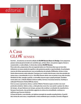 editorial




  A Casa
  GLOW SENSES
  Incrível… Já estamos na terceira edição da GLOW Senses Decor & Design. Com pequenos
  passos vamos já percorrendo um caminho que, arrisco dizer, nos parece seguro. Inovar e
  surpreender, a cada edição, é o lema das revistas GLOW Senses.
  Para este mês, preparamos-lhe um especial sobre cor. Ouvimos dizer que os tons têm
  influência no nosso estado de espírito e não quisemos perder a oportunidade. As principais
  marcas de tintas apresentaram-nos as tendências da estação. Brilhantes, fortes e vivas.
  Assim descrevemos cada colecção. E porque cor é muito mais do que o tom das paredes de
  nossa casa, a reconhecida designer Ana Rita Soares abriu-nos as portas à sua sala circular.
  Símbolo de vida, energia e paixão, o vermelho assume aqui o papel principal. Também
  numa ode à cor, a Roche-Bobois mistura estilos, formas e luxuosas texturas. Conheça a
  colecção Primavera-Verão 2010 da marca.
  Com as suas expressivas obras, o pintor Hilário Teixeira Lopes envolve-nos num
  profundo mistério. Sobre a tela, a vibração das cores faz-nos sentir o pulsar da vida e
  do tempo. Já que falamos em tempo, porque não analisar a evolução da arquitectura.
  Sempre fascinante, das pirâmides egípcias às obras da actualidade, conheça os
  edifícios que fizeram história.
  A Casa do Gerês é, sem dúvida, um óptimo exemplo de ousadia arquitectónica. A partir
  das ruínas de uma casa, e respeitando o meio ambiente que a envolve, Correia e Ragazzi
 