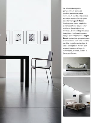 De diferentes ângulos
perspectivam-se novas
tendências decorativas e
inova-se. A paixão pelo design
arrojado sempre foi um modo
de estar na Lignet Roset.
Sinónimo de luxo e elegância,
a marca esforça-se por criar
produtos de referência no
mercado. Conhecida pelos seus
talentosos colaboradores em
design contemporâneo, a Ligne
Roset presenteia, uma vez mais,
o consumidor com uma escolha
de vida, complementando a já
vasta colecção de móveis com
acessórios decorativos, de
iluminação, tapetes, têxteis e
itens ocasionais.
 