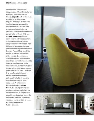 GlowSenses : : Decoração


Trabalhando sempre com
designers de diferentes culturas
e origens e olhando para o
futuro, Ligne Roset continuará
a explorar os diferentes
ângulos do design. Esta é uma
tendência para ser seguida,
mostrando que a marca está
em constante evolução e a
procurar sempre novos desafios
para o futuro. Desde 1973 que
a Ligne Roset se guia por
estes valores intrínsecos e tem
trabalhado somente com os
designers mais talentosos. Nos
últimos 40 anos assistimos a
parcerias com o premiado Didier
Gomez, Pascal Mourgue, Peter
Maly e os irmãos Bouroullec,
entre outros. O permanente
compromisso da marca com a
excelência tem sido reconhecida
internacionalmente e, mais
recentemente, simbolizada pelas
consecutivas vitórias do prémio
para “Best of the Best” Red Dot.
O grupo Roset distingue-
se dos outros fabricantes
pela sua tradição de estreita
colaboração com os seus
designers. A criatividade
é o valor chave da Ligne
Roset. Se a surgirem novos
produtos, novos materiais ou
novos métodos, a empresa irá
adquiri-los. Lugares, peças de
mobiliário, têxteis, tapetes ou
roupa de cama: a ideia precede
e a técnica segue-se.
Tudo é possível.
 