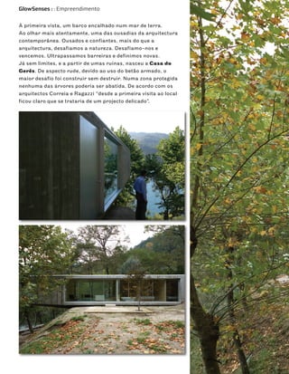 GlowSenses : : Empreendimento


À primeira vista, um barco encalhado num mar de terra.
Ao olhar mais atentamente, uma das ousadias da arquitectura
contemporânea. Ousados e confiantes, mais do que a
arquitectura, desafiamos a natureza. Desafiamo-nos e
vencemos. Ultrapassamos barreiras e definimos novas.
Já sem limites, e a partir de umas ruínas, nasceu a Casa do
Gerês. De aspecto rude, devido ao uso do betão armado, o
maior desafio foi construir sem destruir. Numa zona protegida
nenhuma das árvores poderia ser abatida. De acordo com os
arquitectos Correia e Ragazzi “desde a primeira visita ao local
ficou claro que se trataria de um projecto delicado”.
 