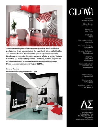GLOW.




                                                                                                SENSES
                                                                                       Directora_
                                                                                  Fátima Martins

                                                                                   Editor-Chefe_
                                                                                 Joaquim Xavier

                                                                                      Redacção_
                                                                                       Elsa Costa

                                                                                      Produção_
                                                                                           Manel

                                                                            Directora Marketing_
                                                                                      Ana Lucas

                                                                            Assistente Markting_
                                                                                    Carlos Alexis
Arquitectos ultrapassaram barreiras e definiram novas. Como não
podia deixar de ser apresentamos-lhe o verdadeiro luxo na habitação.         Director SI e Design_
The Razor ou Garden Residence são apenas alguns dos exemplos.                      Sérgio Borges

Desafiando os conceitos do design moderno, a Antarte lança a Vintage                  Designers_
Collection. Ao estilo contemporâneo e rectilíneo, a marca inspirou-se               Diana Souza
                                                                                    Inês Mendes
na talha portuguesa e criou peças verdadeiramente intemporais.
Deixe-se perder em mais uma viagem GLOW…                                      Coordenadora Geral
                                                                                 de Publicidade_
                                                                                   Inês Medeiros
Fátima Martins
fatima.martins@argumentoeficaz.com
                                                                                 Administração_
                                                                                  Carmen Mello

                                                                                  Director Geral_
                                                                                    Rui Morgado

                                                                            Assistente Direcção_
                                                                                   Olga Almeida




                                                                                AR GUMENTO EFICAZ


                                                                                 Argumento Eficaz
                                                                             Via Carlos Mota Pinto
                                                                           74_ 2º Sala AY 4470-034
                                                                                      Moreira Maia
                                                                         www.argumentoeficaz.com
 