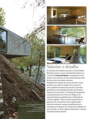 Valorize o detalhe
                                        O castanho da madeira esconde o cinza do betão.
                                        De linhas rectas e traços minimalistas decora-se
                                        o interior da Casa do Gerês. As janelas de vidro
                                        abrem-se ao exterior. É como se fizéssemos parte
                                        de tudo o que nos rodeia e envolve.
                                        Ortogonal em relação às curvas de nível, a casa
                                        procura uma melhor relação com o terreno e
                                        com a plataforma plana em que está “pousada”,
                                        permitindo a manutenção de todas as árvores e
                                        maiores zonas de estar. A empresa de arquitectos
                                        responsável pela obra, Correia e Ragazzi, dá
                                        especial atenção ao detalhe para a definição da
                                        coerência global. “Demos tanta importância ao
                                        pormenor de uma porta como à organização
        Correia/Ragazzi Arquitectos     inteira do conjunto, porque acreditamos que a
Rua Azevedo Coutinho 39 4º, sala 44,
                                        arquitectura se baseia num sistema de relações em
                      4100-100 Porto
                 tlf | fax: 226067047   que intervêm, no final, todos os elementos”, conta a
         correiaragazzi@gmail.com       arquitecta Graça Correia.
 