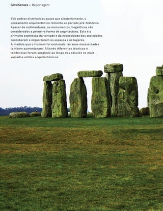 GlowSenses : : Reportagem



Sob pedras distribuídas quase que aleatoriamente, o
pensamento arquitectónico remonta ao período pré-histórico.
Apesar de rudimentares, os monumentos megalíticos são
considerados a primeira forma de arquitectura. Esta é a
primeira expressão da vontade e da necessidade das sociedades
conceberem e organizarem os espaços e os lugares.
À medida que o Homem foi evoluindo, as suas necessidades
também aumentaram. Aliando diferentes técnicas e
tendências foram surgindo ao longo dos séculos os mais
variados estilos arquitectónicos.
 