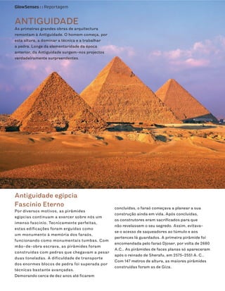GlowSenses : : Reportagem


ANTIGUIDADE
As primeiras grandes obras de arquitectura
remontam à Antiguidade. O homem começa, por
esta altura, a dominar a técnica e a trabalhar
a pedra. Longe da elementaridade da época
anterior, da Antiguidade surgem-nos projectos
verdadeiramente surpreendentes.




Antiguidade egípcia
Fascínio Eterno                                  concluídas, o faraó começava a planear a sua
Por diversos motivos, as pirâmides
                                                 construção ainda em vida. Após concluídas,
egípcias continuam a exercer sobre nós um
                                                 os construtores eram sacrificados para que
imenso fascínio. Tecnicamente perfeitas,
                                                 não revelassem o seu segredo. Assim, evitava-
estas edificações foram erguidas como
                                                 se o acesso de saqueadores ao túmulo e aos
um monumento à memória dos faraós,
                                                 pertences lá guardados. A primeira pirâmide foi
funcionando como monumentais tumbas. Com
                                                 encomendada pelo faraó Djoser, por volta de 2680
mão-de-obra escrava, as pirâmides foram
                                                 A.C.. As pirâmides de faces planas só apareceram
construídas com pedras que chegavam a pesar
                                                 após o reinado de Sherafu, em 2575-2551 A. C..
duas toneladas. A dificuldade de transporte
                                                 Com 147 metros de altura, as maiores pirâmides
dos enormes blocos de pedra foi superada por
                                                 construídas foram as de Giza.
técnicas bastante avançadas.
Demorando cerca de dez anos até ficarem
 