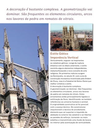 A decoração é bastante complexa. A geometrização vai
dominar. São frequentes os elementos circulares, arcos
nos lavores de pedra em remates de vitrais.




                           Estilo Gótico
                           Imponência Vertical
                           Verticalmente, erguem-se imponentes
                           as catedrais góticas. Longe da ruptura
                           drástica com os ideais anteriores, o estilo
                           assimila alguns elementos independentes,
                           metamorfoseando o novo conceito de arte
                           religiosa. Os primeiros indícios surgem
                           na Normandia, no século XI, com a era de
                           construção monástica incentivada pela Ordem
                           de Cluny, mas é a Catedral de Notre-Dame que
                           melhor sintetiza o estilo.
                           A decoração é bastante complexa.
                           A geometrização vai dominar. São frequentes
                           os elementos circulares, arcos nos lavores
                           de pedra em remates de vitrais. Estes
                           ornamentos estão principalmente ligados à
                           estilização de flora, identificando-se também
                           referências ao universo humano e animal.
                           A originalidade construtiva só foi possível
                           com o avanço técnico. Os construtores
                           impulsionam a técnica do arcobotante,
                           elemento que vai suportar a impulsão da
                           abóbada no exterior da catedral e vai libertar
                           as paredes do esforço, tornando-as mais
                           esbeltas e transmitindo uma ilusão de leveza
                           no interior pela acentuação de verticalidade.
 