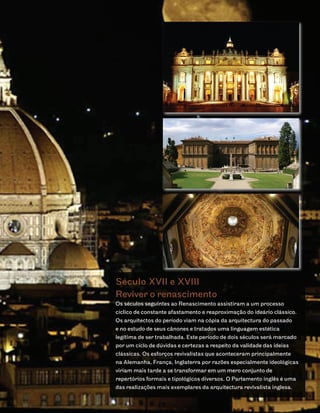 Século XVII e XVIII
Reviver o renascimento
Os séculos seguintes ao Renascimento assistiram a um processo
cíclico de constante afastamento e reaproximação do ideário clássico.
Os arquitectos do período viam na cópia da arquitectura do passado
e no estudo de seus cânones e tratados uma linguagem estética
legítima de ser trabalhada. Este período de dois séculos será marcado
por um ciclo de dúvidas e certezas a respeito da validade das ideias
clássicas. Os esforços revivalistas que aconteceram principalmente
na Alemanha, França, Inglaterra por razões especialmente ideológicas
viriam mais tarde a se transformar em um mero conjunto de
repertórios formais e tipológicos diversos. O Parlamento inglês é uma
das realizações mais exemplares da arquitectura revivalista inglesa.
 
