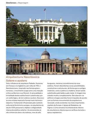 GlowSenses : : Reportagem




Arquitectura Neoclássica
Solene e austero
Sob a influência do arquitecto Palladio, floresceu    burguesia, mecenas incondicionais da nova
em França e na Inglaterra, por volta de 1750, o       estética. Foram descobertas novas possibilidades
Neoclassicismo. Inspirado nas formas greco-           construtivas e estruturais, de forma que os antigos
romanas, o movimento surge como uma reacção           materiais, como a pedra e a madeira, foram sendo
crítica ao Barroco e ao Rococó. A sensualidade e      substituídos pelo betão e pelo metal. A imagem das
trivialidade destes estilos foram substituídas por    cidades mudou completamente. Derrubaram-se
um estilo lógico, de tom solene e austero. Buscava-   edifícios e largas avenidas foram traçadas de acordo
se uma síntese espacial e formal mais racional e      com as formas monumentais da arquitectura
objectiva. Fortemente influenciado pelo contexto      renovada, ainda existentes nas mais importantes
cultural do Iluminismo europeu, os arquitectos do     capitais da Europa. A Igreja de Madeleine, de
século XVIII passaram a rejeitar a religiosidade      Vignon, é uma amostra incontestável do retorno
intensa da estética anterior. As encomendas já        da arquitectura clássica que se verificou durante a
não vinham do clero e da nobreza, mas da alta         época napoleónica.
 