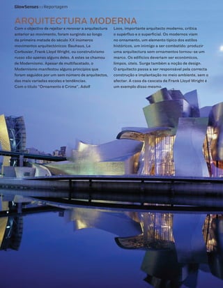 GlowSenses : : Reportagem


ARQUITECTURA MODERNA
Com o objectivo de rejeitar e renovar a arquitectura   Loos, importante arquitecto moderno, critica
anterior ao movimento, foram surgindo ao longo         o supérfluo e o superficial. Os modernos viam
da primeira metade do século XX inúmeros               no ornamento, um elemento típico dos estilos
movimentos arquitectónicos: Bauhaus, Le                históricos, um inimigo a ser combatido: produzir
Corbusier, Frank Lloyd Wright, ou construtivismo       uma arquitectura sem ornamentos tornou-se um
russo são apenas alguns deles. A estes se chamou       marco. Os edifícios deveriam ser económicos,
de Modernismo. Apesar de multifacetado, o              limpos, úteis. Surge também a noção de design.
Modernismo manifestou alguns princípios que            O arquitecto passa a ser responsável pela correcta
foram seguidos por um sem número de arquitectos,       construção e implantação no meio ambiente, sem o
das mais variadas escolas e tendências.                afectar. A casa da cascata de Frank Lloyd Wright é
Com o título “Ornamento é Crime”, Adolf                um exemplo disso mesmo.
 