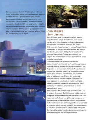Com o processo de industrialização, o vidro e o
ferro, produzidos agora em grande escala, passam
a ser as matérias-primas de eleição. Aliados
às novas tecnologias, surgem estruturas cada
vez maiores e mais ousadas Os exemplos mais
marcantes do século XIX são as grandes estações
de comboios parisienses, retratadas pelos pintores
impressionistas. Outras obras que se destacam
são: o Palácio de Cristal em Londres, a Torre Eiffel   Actualidade
e a ponte Dom Luis, no Porto.
                                                       Sem Limites
                                                       Difícil? Difícil será, certamente, definir o estilo
                                                       arquitectónico actual. Sem limites, tudo o que
                                                       surge numa folha de papel em branco é possível.
                                                       Liberdade e criatividade ao rubro. As Torres
                                                       Petronas, em Kuala Lumpur, o Museu Guggenheim,
                                                       em Bilbao, o Concert Hall, em Tenerife, a Catedral
                                                       de Brasília, a London Bridge Tower ou o Centro
                                                       Cultural Jean Marie Tjibaou, em Nouméa são
                                                       alguns dos exemplos de ousadia apresentada pelos
                                                       arquitectos actuais.
                                                       Sem características que os insiram num
                                                       determinado “movimento” ou “escola”, os projectos
                                                       arquitectónicos actuais vão buscar influências aos
                                                       lugares e às épocas mais distintas. A arquitectura
                                                       actual não pretende inserir-se num determinado
                                                       estilo, mas antes na arquitectura. Do passado
                                                       não se fez tábua rasa. Muitos dos projectos
                                                       arquitectónicos actuais surgem como reacção
                                                       às propostas da arquitectura moderna: ora se
                                                       relêem os valores modernos e propõem-se novas
                                                       concepções estéticas, ora intentam-se obras
                                                       radicalmente novas.
                                                       Por exigência dos tempos, eco-friendly tornou-se
                                                       a palavra de ordem. O edifício verde está a assumir
                                                       um papel relevante e os arquitectos valorizam, cada
                                                       vez mais, a eficiência energética e preocupam-se
                                                       com a utilização de matérias-primas sustentáveis,
                                                       naturais e recicláveis. Janelas grandes e vidro a toda
                                                       a extensão põem-nos em contacto permanente com
                                                       a natureza. Abrem-nos ao exterior e deixam que a
                                                       luz natural invada o interior, decorado com requinte
                                                       mas sempre com um toque de conforto.
 