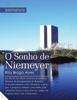 assinatura




       O Sonho de
       Niemeyer
       Rita Braga Alves
       No dia 21 de Abril comemoraram-se os
       50 anos da Inauguração de Brasília.
       O acontecimento veio relembrar o peso
       que o projecto urbano concebido pelo
       urbanista Lúcio Costa teve no campo da
       Arquitectura e do Urbanismo.
# 52
 