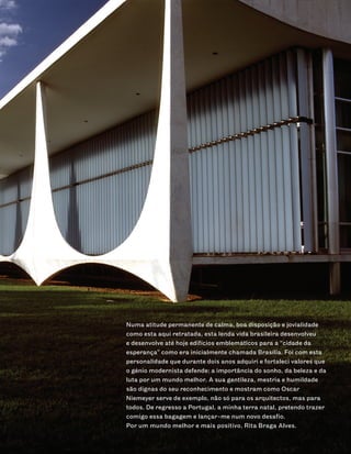 Numa atitude permanente de calma, boa disposição e jovialidade
como esta aqui retratada, esta lenda vida brasileira desenvolveu
e desenvolve até hoje edifícios emblemáticos para a “cidade da
esperança” como era inicialmente chamada Brasília. Foi com esta
personalidade que durante dois anos adquiri e fortaleci valores que
o génio modernista defende: a importância do sonho, da beleza e da
luta por um mundo melhor. A sua gentileza, mestria e humildade
são dignas do seu reconhecimento e mostram como Oscar
Niemeyer serve de exemplo, não só para os arquitectos, mas para
todos. De regresso a Portugal, a minha terra natal, pretendo trazer
comigo essa bagagem e lançar-me num novo desafio.
Por um mundo melhor e mais positivo, Rita Braga Alves.
 